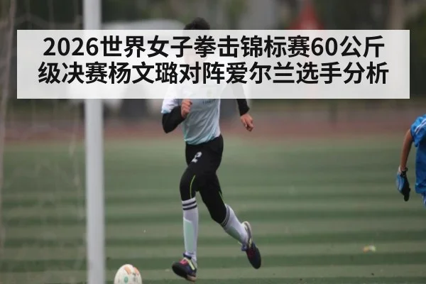 2026世界女子拳击锦标赛60公斤级决赛杨文璐对阵爱尔兰选手分析