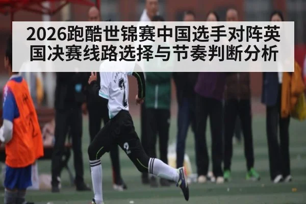 2026跑酷世锦赛中国选手对阵英国决赛线路选择与节奏判断分析